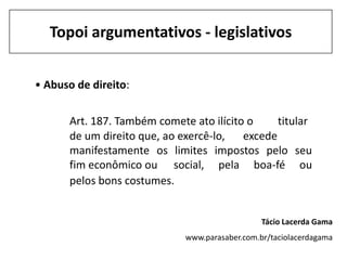 Topoi argumentativos - legislativos


• Abuso de direito:


      Art. 187. Também comete ato ilícito o     titular
      de um direito que, ao exercê-lo,   excede
      manifestamente os limites impostos pelo seu
      fim econômico ou social, pela boa-fé ou
      pelos bons costumes.


                                                Tácio Lacerda Gama
                             www.parasaber.com.br/taciolacerdagama
 