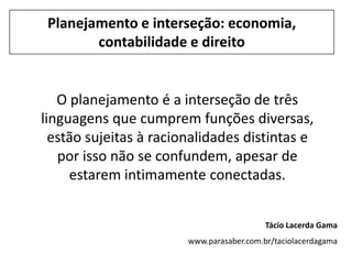 Planejamento e interseção: economia,
        contabilidade e direito


   O planejamento é a interseção de três
linguagens que cumprem funções diversas,
  estão sujeitas à racionalidades distintas e
   por isso não se confundem, apesar de
     estarem intimamente conectadas.


                                           Tácio Lacerda Gama
                        www.parasaber.com.br/taciolacerdagama
 