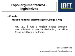 • Fraude:
Fraude relativa: dissimulação (Código Civil)
Art. 167. É nulo o negócio jurídico simulado,
mas subsistirá o que se dissimulou, se válido
for na substância e na forma.
Tácio Lacerda Gama
www.parasaber.com.br/taciolacerdagama
Topoi argumentativos -
legislativos
 