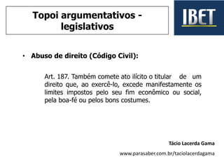 • Abuso de direito (Código Civil):
Art. 187. Também comete ato ilícito o titular de um
direito que, ao exercê-lo, excede manifestamente os
limites impostos pelo seu fim econômico ou social,
pela boa-fé ou pelos bons costumes.
Tácio Lacerda Gama
www.parasaber.com.br/taciolacerdagama
Topoi argumentativos -
legislativos
 