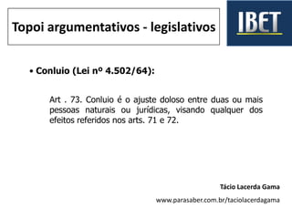 • Conluio (Lei nº 4.502/64):
Art . 73. Conluio é o ajuste doloso entre duas ou mais
pessoas naturais ou jurídicas, visando qualquer dos
efeitos referidos nos arts. 71 e 72.
Tácio Lacerda Gama
www.parasaber.com.br/taciolacerdagama
Topoi argumentativos - legislativos
 