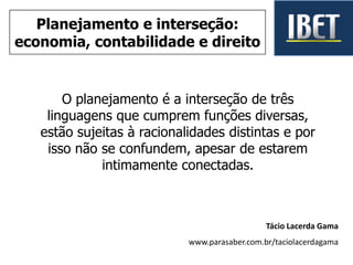 O planejamento é a interseção de três
linguagens que cumprem funções diversas,
estão sujeitas à racionalidades distintas e por
isso não se confundem, apesar de estarem
intimamente conectadas.
Tácio Lacerda Gama
www.parasaber.com.br/taciolacerdagama
Planejamento e interseção:
economia, contabilidade e direito
 