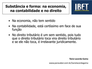 • Na economia, não tem sentido
• Na contabilidade, está certíssimo em face de sua
função
• No direito tributário é um sem sentido, pois tudo
que o direito tributário toca vira direito tributário
e se ele não toca, é irrelavante juridicamente.
Tácio Lacerda Gama
www.parasaber.com.br/taciolacerdagama
Substância e forma: na economia,
na contabilidade e no direito
 