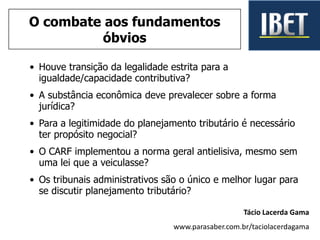 • Houve transição da legalidade estrita para a
igualdade/capacidade contributiva?
• A substância econômica deve prevalecer sobre a forma
jurídica?
• Para a legitimidade do planejamento tributário é necessário
ter propósito negocial?
• O CARF implementou a norma geral antielisiva, mesmo sem
uma lei que a veiculasse?
• Os tribunais administrativos são o único e melhor lugar para
se discutir planejamento tributário?
Tácio Lacerda Gama
www.parasaber.com.br/taciolacerdagama
O combate aos fundamentos
óbvios
 