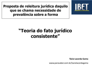 “Teoria do fato jurídico
consistente”
Tácio Lacerda Gama
www.parasaber.com.br/taciolacerdagama
Proposta de releitura jurídica daquilo
que se chama necessidade de
prevalência sobre a forma
 