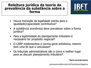 • Houve transição da legalidade estrita para a
igualdade/capacidade contributiva?
• A substância econômica deve prevalecer sobre a forma
jurídica?
• Para a legitimidade do planejamento tributário é
necessário ter propósito negocial?
• O CARF implementou a norma geral antielisiva, mesmo
sem uma lei que a veiculasse?
• Os tribunais administrativos são o único e melhor lugar
para se discutir planejamento tributário?
Tácio Lacerda Gama
www.parasaber.com.br/taciolacerdagama
Releitura jurídica da teoria da
prevalência da substância sobre a
forma
 
