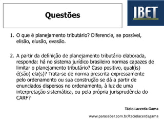 1. O que é planejamento tributário? Diferencie, se possível,
elisão, elusão, evasão.
2. A partir da definição de planejamento tributário elaborada,
responda: há no sistema jurídico brasileiro normas capazes de
limitar o planejamento tributário? Caso positivo, qual(is)
é(são) ela(s)? Trata-se de norma prescrita expressamente
pelo ordenamento ou sua construção se dá a partir de
enunciados dispersos no ordenamento, à luz de uma
interpretação sistemática, ou pela própria jurisprudência do
CARF?
Questões
Tácio Lacerda Gama
www.parasaber.com.br/taciolacerdagama
 
