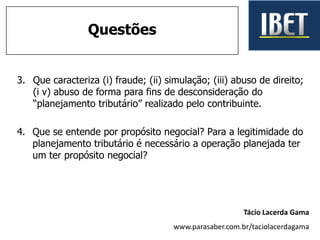 3. Que caracteriza (i) fraude; (ii) simulação; (iii) abuso de direito;
(i v) abuso de forma para fins de desconsideração do
“planejamento tributário” realizado pelo contribuinte.
4. Que se entende por propósito negocial? Para a legitimidade do
planejamento tributário é necessário a operação planejada ter
um ter propósito negocial?
Questões
Tácio Lacerda Gama
www.parasaber.com.br/taciolacerdagama
 