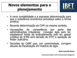 • A nova contabilidade e a expressa determinação para
que a substância econômica prevaleça sobre a forma
jurídica;
• Recente determinação da CVM no mesmo sentido;
• Usurpações de competência por parte das
administrações tributárias (revogar ágio sem lei;
estabelecer limite de endividamento sem lei; glosar
créditos de ICMS sem decisão do STF) e oposição do
Poder Judiciário.
• Decisões do CARF que, por unanimidade, corrigem
abusos da fiscalização em matéria de ágio.
Tácio Lacerda Gama
www.parasaber.com.br/taciolacerdagama
Novos elementos para o
planejamento
 