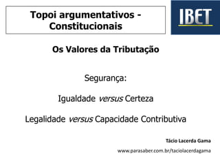 Os Valores da Tributação
Segurança:
Igualdade versus Certeza
Legalidade versus Capacidade Contributiva
Tácio Lacerda Gama
www.parasaber.com.br/taciolacerdagama
Topoi argumentativos -
Constitucionais
 