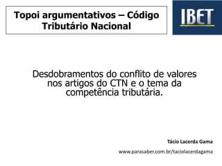 Desdobramentos do conflito de valores
nos artigos do CTN e o tema da
competência tributária.
Tácio Lacerda Gama
www.parasaber.com.br/taciolacerdagama
Topoi argumentativos – Código
Tributário Nacional
 