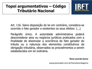 Art. 116. Salvo disposição de lei em contrário, considera-se
ocorrido o fato gerador e existentes os seus efeitos: (...)
Parágrafo único. A autoridade administrativa poderá
desconsiderar atos ou negócios jurídicos praticados com a
finalidade de dissimular a ocorrência do fato gerador do
tributo ou a natureza dos elementos constitutivos da
obrigação tributária, observados os procedimentos a serem
estabelecidos em lei ordinária.
Tácio Lacerda Gama
www.parasaber.com.br/taciolacerdagama
Topoi argumentativos – Código
Tributário Nacional
 