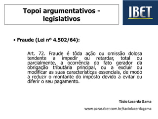 • Fraude (Lei nº 4.502/64):
Art. 72. Fraude é tôda ação ou omissão dolosa
tendente a impedir ou retardar, total ou
parcialmente, a ocorrência do fato gerador da
obrigação tributária principal, ou a excluir ou
modificar as suas características essenciais, de modo
a reduzir o montante do impôsto devido a evitar ou
diferir o seu pagamento.
Tácio Lacerda Gama
www.parasaber.com.br/taciolacerdagama
Topoi argumentativos -
legislativos
 