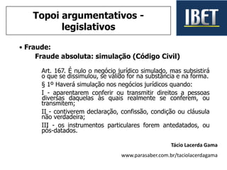 • Fraude:
Fraude absoluta: simulação (Código Civil)
Art. 167. É nulo o negócio jurídico simulado, mas subsistirá
o que se dissimulou, se válido for na substância e na forma.
§ 1º Haverá simulação nos negócios jurídicos quando:
I - aparentarem conferir ou transmitir direitos a pessoas
diversas daquelas às quais realmente se conferem, ou
transmitem;
II - contiverem declaração, confissão, condição ou cláusula
não verdadeira;
III - os instrumentos particulares forem antedatados, ou
pós-datados.
Tácio Lacerda Gama
www.parasaber.com.br/taciolacerdagama
Topoi argumentativos -
legislativos
 