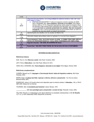 21/05
                  (Segundo bate-papo literário, com entrega virtual dos relatórios de leitura. Valor: até 1 [um]
                  ponto extra na média.)
                       PREPARO DO ENCONTRO 17: leitura do segundo e terceiro capítulos de VEEN,
                          Wim e VRAKKING, Ben. Homo Zappiens: educando na era digital. Porto Alegre:
      15
                          Artmed, 2009 (p. 27-72). Perguntas organizadoras serão postas no ambiente virtual.
     28/05
                          As respostas a elas deverão estar preparadas para discussão com o professor e com
                          a turma com base no conteúdo apresentado nos capítulos. Não será necessário
                          entregá-las, mas o nível de participação geral da turma poderá indicar (ou não!) um
                          acréscimo de nota extra devido ao preparo demonstrado.
      16          (Apresentações dos trabalhos com as canções de Gilberto Gil.)
     04/06
      17          (Seminário dirigido pelo professor sobre os capítulos 2 e 3 da obra Homo Zappiens.)
     11/06
      18          Prova bimestral 2. Valor: até 8 (oito) pontos na média. A TURMA TODA FARÁ JUNTA A
     18/06        PROVA DO PROFESSOR MARCUS. A SALA SERÁ CONFIRMADA EM TEMPO HÁBIL.
      19          Segunda chamada – DIA 25/06, NO HORÁRIO DE AULA.
     25/06
      20          Exame final – DIA 02/07, PARA TODOS, ÀS 19h NA SALA DE AULA COSTUMEIRA.
     02/07



                                     REFERÊNCIAS BIBLIOGRÁFICAS

Referências básicas

DIJK, Teun A. Van. Discurso e poder. São Paulo: Contexto, 2008.

LÉVY, Pierre. Cibercultura. 3.ed. São Paulo: Editora 34, 2010.

VEEN, Wim e VRAKKING, Ben. Homo Zappiens: educando na era digital. Porto Alegre: Artmed, 2009.


Referências complementares

CORRÊA, Manoel Luiz G. Linguagem e Comunicação Social: visões da linguística moderna. São Paulo:
Parábola, 2003.

MORIN, Edgar. A cabeça bem-feita: repensar a reforma, reformar o pensamento. 7.ed. Rio de Janeiro:
Bertrand Brasil, 2002.

RODRÍGUEZ, Jaime A. El mundo virtual como dispositivo para la creación artística. In Nómadas. n.28. p.138-47.
ABR 2008. (Disponível na Internet)

TOURAINE, Alain. A sociedade post-industrial. Lisboa: Moraes, 1970.

______________. Um novo paradigma para compreender o mundo de hoje. Petrópolis: Vozes, 2006.

VELLOSO, Ricardo V. O ciberespaço como ágora eletrônica na sociedade contemporânea. In Ci. Inf. Brasília.
v.37, n.2, p.103-9. MAIO/AGO 2008. (Disponível na Internet)
 
