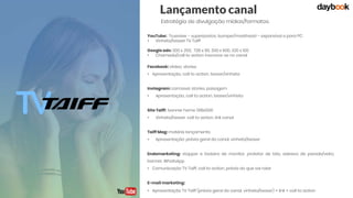 Lançamento canal
Estratégia de divulgação mídias/formatos:
YouTube: Trueview – superpostos, bumper/masthead – expansível e para PC
• Vinheta/teaser TV Taiff
Google ads: 300 x 250, 728 x 90, 300 x 600, 320 x 100
• Chamada/call to action inscreva-se no canal
Facebook: víideo, stories
• Apresentação, call to action, teaser/vinheta
Instagram: carrossel, stories, paisagem
• Apresentação, call to action, teaser/vinheta
Site Taiff: banner home 1318x506
• Vinheta/teaser, call to action, link canal
Taiff Mag: matéria lançamento
• Apresentação: prévia geral do canal, vinheta/teaser
Endomarketing: stopper e testeira de monitor, protetor de tela, adesivo de parede/vidro,
banner, WhatsApp
• Comunicação TV Taiff, call to action, prévia do que vai rolar
E-mail marketing:
• Apresentação TV Taiff (prévia geral do canal, vinheta/teaser) + link + call to action
 