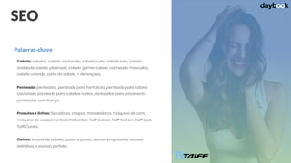 SEO
Cabelo: cabelos, cabelo cacheado, cabelo curto, cabelo loiro, cabelo
ondulado, cabelo platinado, cabelo gamer, cabelo cacheado masculino,
cabelo colorido, corte de cabelo, + derivações.
Penteado: penteados, penteado para formatura, penteado para cabelo
cacheado, penteado para cabelos curtos, penteados para casamento,
penteados com trança.
Produtos e linhas: Secadores, chapas, modeladores, máquina de corte,
máquina de acabamento, linha barber, Taiff Vulcan, Taiff Red Ion, Taiff Look,
Taiff Curves.
Outros: tutorial de cabelo, passo a passo, escova progressiva, escova
definitiva, a escova perfeita.
Palavras-chave
 