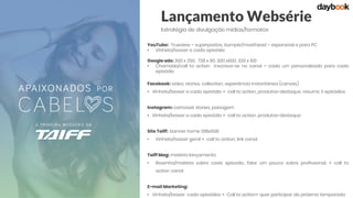 Lançamento Websérie
Estratégia de divulgação mídias/formatos
YouTube: Trueview – superpostos, bumper/masthead – expansível e para PC
• Vinheta/teaser a cada episódio
Google ads: 300 x 250, 728 x 90, 300 x600, 320 x 100
• Chamada/call to action inscreva-se no canal – cada um personalizado para cada
episódio
Facebook: vídeo, stories, collection, experiência instantânea (canvas)
• Vinheta/teaser a cada episódio + call to action, produtos-destaque, resumo 3 episódios
Instagram: carrossel, stories, paisagem
• Vinheta/teaser a cada episódio + call to action, produtos-destaque
Site Taiff: banner home 1318x506
• Vinheta/teaser geral + call to action, link canal
Taiff Mag: matéria lançamento
• Resenha/matéria sobre cada episodio, falar um pouco sobre profissional, + call to
action canal
E-mail Marketing:
• Vinheta/teaser cada episódios + Call to action+ quer participar da próxima temporada
 