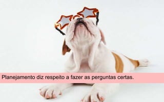 Planejamento diz respeito a fazer as perguntas certas.
 