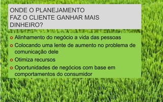 ONDE O PLANEJAMENTO
FAZ O CLIENTE GANHAR MAIS
DINHEIRO?
 Alinhamento do negócio a vida das pessoas
 Colocando uma lente de aumento no problema de
  comunicação dele
 Otimiza recursos

 Oportunidades de negócios com base em
  comportamentos do consumidor
 