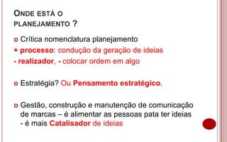 ONDE ESTÁ O
PLANEJAMENTO      ?
  Crítica nomenclatura planejamento
+ processo: condução da geração de ideias
- realizador, - colocar ordem em algo

   Estratégia? Ou Pensamento estratégico.

   Gestão, construção e manutenção de comunicação
    de marcas – é alimentar as pessoas pata ter ideias
    - é mais Catalisador de ideias
 