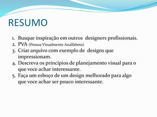 RESUMO
1. Busque inspiração em outros designers profissionais.
2. PVA (Pessoa Visualmente Analfabeta)
3. Criar arquivo com exemplo de designs que
impressionam.
4. Descreva os principios de planejamento visual para o
que voce achar interessante.
5. Faça um esboço de um design melhorado para algo
que voce achar ser pouco interessante.
 