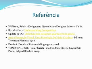 Referência
 Williams, Robin - Design para Quem Nao e Designer.Editora: Callis.
 Blender Guru: Understanding Composition
 Update or Die: 48 linhas para designers guardarem na gaveta
 Arte e Percepção Visual. Uma Psicologia Da Visão Criadora. Editora:
Thomson Pioneira, 1998.
 Donis A. Dondis - Sintaxe da linguagem visual
 TONDREAU, Beth. Criar Grids - 100 Fundamentos de Layout.São
Paulo: Edgard Blucher, 2009.
 