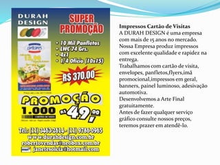 Impressos Cartão de Visitas
A DURAH DESIGN é uma empresa
com mais de 15 anos no mercado.
Nossa Empresa produz impressos
com excelente qualidade e rapidez na
entrega.
Trabalhamos com cartão de visita,
envelopes, panfletos,flyers,imã
promocional,impressos em geral,
banners, painel luminoso, adesivação
automotiva.
Desenvolvemos a Arte Final
gratuitamente.
Antes de fazer qualquer serviço
gráfico consulte nossos preços,
teremos prazer em atendê-lo.
 