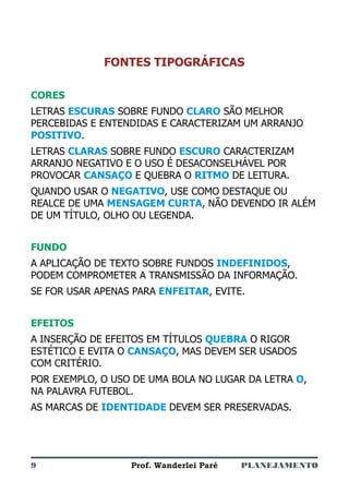PLANEJAMENTOProf. Wanderlei Paré
FONTES TIPOGRÁFICAS
CORES
FUNDO
EFEITOS
LETRAS SOBRE FUNDO SÃO MELHOR
PERCEBIDAS E ENTENDIDAS E CARACTERIZAM UM ARRANJO
.
LETRAS SOBRE FUNDO CARACTERIZAM
ARRANJO NEGATIVO E O USO É DESACONSELHÁVEL POR
PROVOCAR E QUEBRA O DE LEITURA.
QUANDO USAR O , USE COMO DESTAQUE OU
REALCE DE UMA , NÃO DEVENDO IR ALÉM
DE UM TÍTULO, OLHO OU LEGENDA.
A APLICAÇÃO DE TEXTO SOBRE FUNDOS ,
PODEM COMPROMETER A TRANSMISSÃO DA INFORMAÇÃO.
SE FOR USAR APENAS PARA , EVITE.
A INSERÇÃO DE EFEITOS EM TÍTULOS O RIGOR
ESTÉTICO E EVITA O , MAS DEVEM SER USADOS
COM CRITÉRIO.
POR EXEMPLO, O USO DE UMA BOLA NO LUGAR DA LETRA ,
NA PALAVRA FUTEBOL.
AS MARCAS DE DEVEM SER PRESERVADAS.
ESCURAS CLARO
POSITIVO
CLARAS ESCURO
CANSAÇO RITMO
NEGATIVO
MENSAGEM CURTA
INDEFINIDOS
ENFEITAR
QUEBRA
CANSAÇO
O
IDENTIDADE
9
 