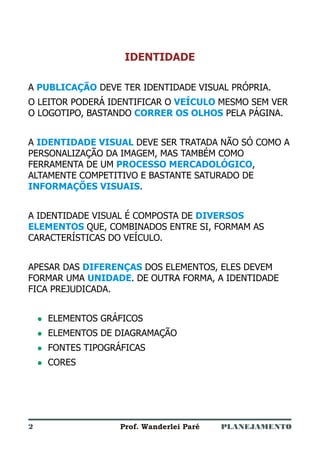 PLANEJAMENTOProf. Wanderlei Paré
IDENTIDADE
A DEVE TER IDENTIDADE VISUAL PRÓPRIA.
O LEITOR PODERÁ IDENTIFICAR O MESMO SEM VER
O LOGOTIPO, BASTANDO PELA PÁGINA.
A DEVE SER TRATADA NÃO SÓ COMO A
PERSONALIZAÇÃO DA IMAGEM, MAS TAMBÉM COMO
FERRAMENTA DE UM ,
ALTAMENTE COMPETITIVO E BASTANTE SATURADO DE
.
A IDENTIDADE VISUAL É COMPOSTA DE
QUE, COMBINADOS ENTRE SI, FORMAM AS
CARACTERÍSTICAS DO VEÍCULO.
APESAR DAS DOS ELEMENTOS, ELES DEVEM
FORMAR UMA . DE OUTRA FORMA, A IDENTIDADE
FICA PREJUDICADA.
ELEMENTOS GRÁFICOS
ELEMENTOS DE DIAGRAMAÇÃO
CORES
PUBLICAÇÃO
VEÍCULO
CORRER OS OLHOS
IDENTIDADE VISUAL
PROCESSO MERCADOLÓGICO
INFORMAÇÕES VISUAIS
DIVERSOS
ELEMENTOS
DIFERENÇAS
UNIDADE
l
l
l
l
FONTES TIPOGRÁFICAS
2
 