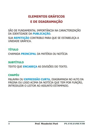 PLANEJAMENTOProf. Wanderlei Paré
ELEMENTOS GRÁFICOS
E DE DIAGRAMAÇÃO
SÃO DE FUNDAMENTAL IMPORTÂNCIA NA CARACTERIZAÇÃO
DA IDENTIDADE DA .
SUA CONTRIBUI PARA QUE SE ESTABELEÇA A
UNIDADE GRÁFICA.
CHAMADA DA MATÉRIA OU NOTÍCIA
TEXTO QUE AS DIVISÕES DO TEXTO.
PALAVRA OU , DIAGRAMADA NO ALTO DA
PÁGINA OU LOGO ACIMA DA NOTÍCIA QUE TEM POR FUNÇÃO,
INTRODUZIR O LEITOR AO ASSUNTO ESTAMPADO.
PUBLICAÇÃO
REPETIÇÃO
PRINCIPAL
ENCABEÇA
EXPRESSÃO CURTA
TÍTULO
SUBTÍTULO
CHAPÉU
3
 