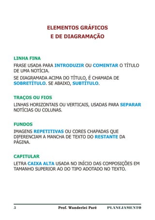 PLANEJAMENTOProf. Wanderlei Paré
ELEMENTOS GRÁFICOS
E DE DIAGRAMAÇÃO
LINHA FINA
TRAÇOS OU FIOS
FUNDOS
CAPITULAR
FRASE USADA PARA OU O TÍTULO
DE UMA NOTÍCIA.
SE DIAGRAMADA ACIMA DO TÍTULO, É CHAMADA DE
. SE ABAIXO, .
LINHAS HORIZONTAIS OU VERTICAIS, USADAS PARA
NOTÍCIAS OU COLUNAS.
IMAGENS OU CORES CHAPADAS QUE
DIFERENCIAM A MANCHA DE TEXTO DO DA
PÁGINA.
LETRA USADA NO INÍCIO DAS COMPOSIÇÕES EM
TAMANHO SUPERIOR AO DO TIPO ADOTADO NO TEXTO.
INTRODUZIR COMENTAR
SOBRETÍTULO SUBTÍTULO
SEPARAR
REPETITIVAS
RESTANTE
CAIXA ALTA
5
 