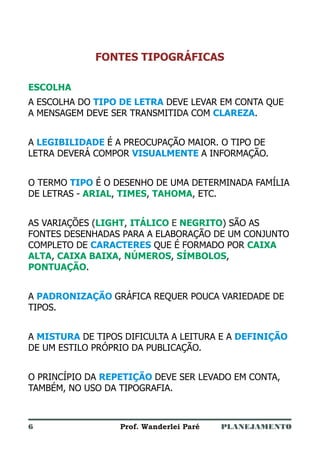 PLANEJAMENTOProf. Wanderlei Paré
FONTES TIPOGRÁFICAS
ESCOLHA
ARIAL TIMES TAHOMA
LIGHT ITÁLICO NEGRITO
CAIXA
ALTA CAIXA BAIXA NÚMEROS SÍMBOLOS
PONTUAÇÃO
A ESCOLHA DO DEVE LEVAR EM CONTA QUE
A MENSAGEM DEVE SER TRANSMITIDA COM .
A É A PREOCUPAÇÃO MAIOR. O TIPO DE
LETRA DEVERÁ COMPOR A INFORMAÇÃO.
O TERMO É O DESENHO DE UMA DETERMINADA FAMÍLIA
DE LETRAS - , , , ETC.
AS VARIAÇÕES ( , ) SÃO AS
FONTES DESENHADAS PARA A ELABORAÇÃO DE UM CONJUNTO
COMPLETO DE QUE É FORMADO POR
, , , ,
.
A GRÁFICA REQUER POUCA VARIEDADE DE
TIPOS.
A DE TIPOS DIFICULTA A LEITURA E A
DE UM ESTILO PRÓPRIO DA PUBLICAÇÃO.
O PRINCÍPIO DA DEVE SER LEVADO EM CONTA,
TAMBÉM, NO USO DA TIPOGRAFIA.
TIPO DE LETRA
CLAREZA
LEGIBILIDADE
VISUALMENTE
TIPO
CARACTERES
PADRONIZAÇÃO
MISTURA DEFINIÇÃO
REPETIÇÃO
E
6
 