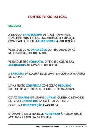 PLANEJAMENTOProf. Wanderlei Paré
FONTES TIPOGRÁFICAS
ESCOLHA
A ESCOLHA DE TIPOS, TAMANHOS,
ESPACEJAMENTO E O USO INADEQUADO DO BRANCO,
CONVIDAM O LEITOR A A PUBLICAÇÃO.
VERIFIQUE DE AS DO TIPO ATENDEM AS
NECESSIDADES DO TRABALHO.
VERIFIQUE SE O , O TIPO E O CORPO SÃO
AO TAMANHO DO TEXTO.
A DA COLUNA DEVE LEVAR EM CONTA O TAMANHO
DO CORPO.
LINHA MUITO COM CORPO
DIFICULTAM A LEITURA. AS LETRAS SE EMBARALHAM.
CORPO EM LINHAS , QUEBRA O RITMO DE
LEITURA E NA ESTÉTICA DO TEXTO.
EXIGE UMA EXAGERADA.
O TAMANHO DA LETRA DEVE À MEDIDA QUE É
AMPLIADA A LARGURA DA COLUNA.
INADEQUADA
ABANDONAR
VARIAÇÕES
FORMATO
ADEQUADOS
LARGURA
COMPRIDA PEQUENO
GRANDE CURTAS
INTERFERE
HIFENIZAÇÃO
AUMENTAR
7
 