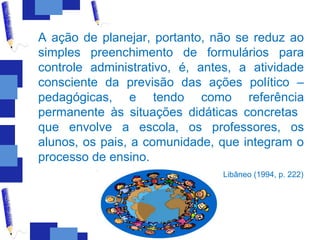 A ação de planejar, portanto, não se reduz ao
simples preenchimento de formulários para
controle administrativo, é, antes, a atividade
consciente da previsão das ações político –
pedagógicas, e tendo como referência
permanente às situações didáticas concretas
que envolve a escola, os professores, os
alunos, os pais, a comunidade, que integram o
processo de ensino.
                                Libâneo (1994, p. 222)
 