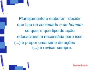 Planejamento é elaborar - decidir
  que tipo de sociedade e de homem
        se quer e que tipo de ação
  educacional é necessária para isso
(...) é propor uma série de ações
            (...) é revisar sempre.



                               Danilo Gandin
 