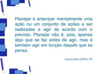 Planejar é antecipar mentalmente uma
ação ou um conjunto de ações a ser
realizadas e agir de acordo com o
previsto. Planejar não é, pois, apenas
algo que se faz antes de agir, mas é
também agir em função daquilo que se
pensa.
                        Vasconcellos (2000 p.79)
 