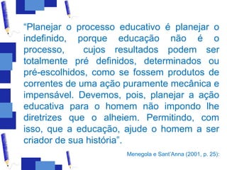 “Planejar o processo educativo é planejar o
indefinido, porque educação não é o
processo,     cujos resultados podem ser
totalmente pré definidos, determinados ou
pré-escolhidos, como se fossem produtos de
correntes de uma ação puramente mecânica e
impensável. Devemos, pois, planejar a ação
educativa para o homem não impondo lhe
diretrizes que o alheiem. Permitindo, com
isso, que a educação, ajude o homem a ser
criador de sua história”.
                      Menegola e Sant’Anna (2001, p. 25):
 