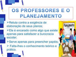 Reluta contra a exigência de
elaboração de seus planos;
Ele é encarado como algo que existe
apenas para satisfazer a burocracia
escolar;
Serve apenas para preencher papéis;
 Falta-lhes o conhecimento teórico e
prático.
 