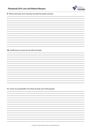 Planejando 2014, com José Roberto Marques
9 - Minha rotina para viver Coaching nas próximas quatro semanas:

10 - Evidências do sucesso do meu Plano de Ação:

11 - Como vou compartilhar meu Plano de Ação com minha equipe?

Copyright © IBC - Todos os direitos reservados - www.ibccoaching.com.br

 