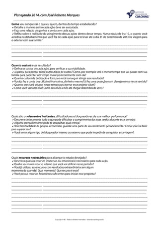 Planejando 2014, com José Roberto Marques
Como vou conquistar o que eu quero, dentro do tempo estabelecido?
aDetalhe a maneira como cada ação deve ser executada.
aFaça uma relação de ganhos e perdas em cada ação.
aReflita sobre e realidade do atingimento dessas ações dentro desse tempo. Numa escala de 0 a 10, o quanto você
acredita no detalhamento que você fez de cada ação para te levar até o dia 31 de dezembro de 2013 na viagem para
o exterior com sua família?

___________________________________________________________________________
___________________________________________________________________________
___________________ _________________________________________________________________
___________________ _________________________________________________________________
____________________________________________________________________________________
Quanto custará esse resultado?
aDefina os custos de cada ação, para verificar a sua viabilidade.
aJá parou para pensar sobre outros tipos de custos? Como, por exemplo será o menor tempo que vai passar com sua
família para poder ter um tempo maior posteriormente com ela?
aQuanto custará de dedicação e foco para você conseguir atingir esse resultado?
aVocê ja fez a conta dos cálculos financeiros, dinheiro mesmo?Já fez uma projeção e um planejamento nesse sentido?
aQuanto precisará poupar nesse tempo para tornar esse projeto viável?
aComo você vai fazer isso? Como será mês a mês até chegar dezembro de 2013?

___________________________________________________________________________
___________________________________________________________________________
___________________ _________________________________________________________________
___________________ _________________________________________________________________
____________________________________________________________________________________
Quais são os elementos limitantes, dificultadores e bloqueadores de sua melhor performance?
aDescreva sinceramente tudo o que pode dificultar o cumprimento das suas tarefas durante esse período:
aAlguma crença limitante pode te atrapalhar, qual crença?
aVocê tem facilidade de poupar, economizar, guardar uma parte de seu rendimento periodicamente? Como você vai fazer
para superar isso?
aVocê sente algum tipo de bloqueador interno ou externo que pode impedir de conquistar esta viagem?

___________________________________________________________________________
___________________________________________________________________________
___________________ _________________________________________________________________
___________________ _________________________________________________________________
____________________________________________________________________________________
Quais recursos necessários para alcançar o estado desejado?
aDescreva quais os recursos (materiais ou emocionais) necessários para cada ação.
aQual o seu maior recurso interno que você vai utilizar nesse período?
aVocê já utilizou esse recurso com resultados extraordinários em algum
momento da sua vida? Qual momento? Que recurso é esse?
aVocê possui recursos financeiros suficientes para iniciar esse proposta?

___________________________________________________________________________
___________________________________________________________________________
___________________ _________________________________________________________________
___________________ _________________________________________________________________
____________________________________________________________________________________
___________________________________________________________________________
___________________________________________________________________________
___________________ _________________________________________________________________
___________________ _________________________________________________________________
____________________________________________________________________________________
Copyright © IBC - Todos os direitos reservados - www.ibccoaching.com.br

 