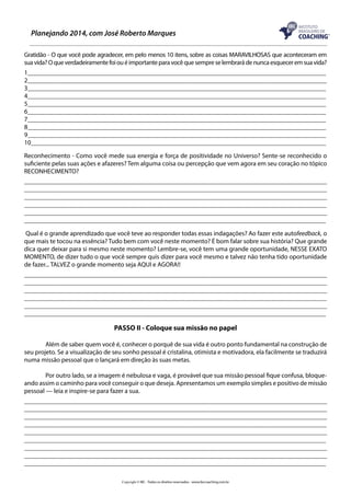 Planejando 2014, com José Roberto Marques
Gratidão - O que você pode agradecer, em pelo menos 10 itens, sobre as coisas MARAVILHOSAS que aconteceram em
sua vida? O que verdadeiramente foi ou é importante para você que sempre se lembrará de nunca esquecer em sua vida?
1____________________________________________________________________________________________
2___________________________________________________________________________________________
3____________________________________________________________________________________________
4____________________________________________________________________________________________
5____________________________________________________________________________________________
6____________________________________________________________________________________________
7____________________________________________________________________________________________
8____________________________________________________________________________________________
9____________________________________________________________________________________________
10___________________________________________________________________________________________
Reconhecimento - Como você mede sua energia e força de positividade no Universo? Sente-se reconhecido o
suficiente pelas suas ações e afazeres? Tem alguma coisa ou percepção que vem agora em seu coração no tópico
RECONHECIMENTO?
_____________________________________________________________________________________________
_____________________________________________________________________________________________
_____________________________________________________________________________________________
____________________________________________________________________________________________
_____________________________________________________________________________________________
_____________________________________________________________________________________________
Qual é o grande aprendizado que você teve ao responder todas essas indagações? Ao fazer este autofeedback, o
que mais te tocou na essência? Tudo bem com você neste momento? É bom falar sobre sua história? Que grande
dica quer deixar para si mesmo neste momento? Lembre-se, você tem uma grande oportunidade, NESSE EXATO
MOMENTO, de dizer tudo o que você sempre quis dizer para você mesmo e talvez não tenha tido oportunidade
de fazer... TALVEZ o grande momento seja AQUI e AGORA!!
_____________________________________________________________________________________________
_____________________________________________________________________________________________
_____________________________________________________________________________________________
____________________________________________________________________________________________
_____________________________________________________________________________________________
_____________________________________________________________________________________________

PASSO II - Coloque sua missão no papel
	
Além de saber quem você é, conhecer o porquê de sua vida é outro ponto fundamental na construção de
seu projeto. Se a visualização de seu sonho pessoal é cristalina, otimista e motivadora, ela facilmente se traduzirá
numa missão pessoal que o lançará em direção às suas metas.
	
Por outro lado, se a imagem é nebulosa e vaga, é provável que sua missão pessoal fique confusa, bloqueando assim o caminho para você conseguir o que deseja. Apresentamos um exemplo simples e positivo de missão
pessoal — leia e inspire-se para fazer a sua.
_____________________________________________________________________________________________
_____________________________________________________________________________________________
_____________________________________________________________________________________________
____________________________________________________________________________________________
_____________________________________________________________________________________________
_____________________________________________________________________________________________
_____________________________________________________________________________________________
_____________________________________________________________________________________________
_____________________________________________________________________________________________
Copyright © IBC - Todos os direitos reservados - www.ibccoaching.com.br

 