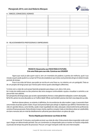 Planejando 2014, com José Roberto Marques
II – AMIGOS, CONHECIDOS, VIZINHOS

	
	

	

III – RELACIONAMENTOS PROFISSIONAIS E EMPRESARIAIS

PASSO IV. Desenvolva seu FOCO PARA O FUTURO.
Crie uma Visão para sua vida. Construa seu LEGADO!
	
Agora que você já sabe quem você é, tem um inventário de poderes e pontos de melhoria, qual é sua
missão e quem pode ajudá-lo a cumpri-la? É hora de estabelecer que metas você pretende atingir em determinado
período de tempo.
	
Essa é sua visão de futuro, que pode ser escrita em uma frase ou, no máximo, em um parágrafo. Trata-se
de um projeto de longo prazo que merece pelo menos quatro abordagens diferentes.
1. Inicie com a visão de curto prazo fazendo projeções para daqui a um, dois e três anos.
2. A visão de médio prazo ou dos próximos dez anos assegura continuidade e ajuda a visualizar o caminho a ser
percorrido mais adiante.
3. A perspectiva de longo prazo, que vai até a aposentadoria, fornece a visão global de realizações a serem alcançadas.
4. Por fim, pense nos anos dourados ou na “melhor idade”. Afinal, você também precisa viver bem essa etapa de sua vida.
	
Nenhum desses planos, no entanto, é definitivo. As circunstâncias da vida mudam. Logo, é necessário fazer
uma revisão anual das quatro visões. O que você precisa fazer para atingir os objetivos que definiu? Desmembre sua
vida em grandes blocos, como família, saúde e lazer (qualidade de vida), educação e desenvolvimento profissional,
carreira e finanças pessoais. Outra divisão é corpo, mente, espírito e coração. Cada um dos blocos deve ser subdividido
em itens menores até um nível de detalhamento suficiente para desenvolver um plano de ação.
Técnica Rápida para Estruturar sua Visão de Vida
	
Em menos de 15 minutos, você pode escrever sua visão de vida. O documento deve responder onde você
quer chegar em determinado período. Use um cronômetro ou despertador para se manter no horário estipulado
(a pressão do tempo faz parte do processo). Procure um lugar tranquilo onde não será interrompido:
Copyright © IBC - Todos os direitos reservados - www.ibccoaching.com.br

 