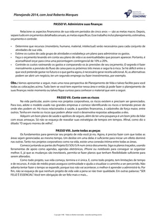 Planejando 2014, com José Roberto Marques
PASSO VI. Administre suas finanças
	
Relacione os aspectos financeiros de sua vida em períodos de cinco anos — são as metas macro. Depois,
separe tudo em orçamentos detalhados anuais, as metas específicas. Esse trabalho inclui planejamento, estimativa,
orçamento e controle:
•	
•	
•	
•	

Determine que recursos (monetário, humano, material, intelectual) serão necessários para cada conjunto de
atividades de sua vida.
Estime os custos de cada grupo de atividades e estabeleça um plano para administrar os gastos.
Faça o orçamento levando em conta seu plano de vida e as eventualidades que possam aparecer. Portanto, é
aconselhável orçar para cima uma porcentagem contingencial de 10% a 20%.
Controle os custos rastreando os gastos e comparando-os às previsões de seu orçamento. O segredo é fazer
mensalmente a previsão do fluxo de caixa para os próximos três meses e segui-la à risca. Se há déficit entre o
que você pretende gastar no futuro e o que ganha agora, é necessário gerar receita adicional. Aí, as alternativas
podem ser abrir um negócio, ter um segundo emprego ou fazer investimentos, por exemplo.

Obs.: Vamos apresentar a seguir, mais uma nova perspectiva de Planejamento de Vida e talvez facilite para você
todas as colocações acima. Tudo bem se você tem expertise nessa área e então já pode fazer o planejamento de
suas finanças neste momento ou talvez fique curioso para conhecer o material que vem a seguir.

PASSO VII. Conte com os riscos
	
Na vida particular, assim como nos projetos corporativos, os riscos existem e precisam ser gerenciados.
Para isso, adote o modelo usado nas grandes empresas e comece identificando os riscos e tentando prever de
onde eles podem vir. Há riscos relacionados à saúde, à questões financeiras, à catástrofes de força maior, entre
outros. Tenha em mente os riscos que podem afetar você e desenvolva respostas adequadas a eles.
	
Adquirir um bom plano de saúde e apólices de seguro, além de ter uma poupança é um bom jeito de lidar
com essas ameaças. Só não se esqueça de reavaliar suas estratégias de tempos em tempos. Afinal, como diz o
ditado: “O seguro morreu de velho”.

PASSO VIII. Junte todas as peças
	
Os fundamentos para gerenciar seu projeto de vida você já viu. Agora, é preciso fazer com que todas as
áreas sejam gerenciadas ao mesmo tempo. Um deslize em uma delas é suficiente para iniciar um efeito dominó
nas outras. Tanto nos projetos corporativos como na vida, existe uma conexão íntima entre todas as áreas.
	
Comece juntando as partes do Projeto EU SOU S/A num único documento. Siga os planos traçados, usando
ferramentas de apoio como agendas, agendas eletrônicas, iPhone ou notebooks para conseguir se organizar
melhor. E, já que as mudanças são inevitáveis, permita-se fazer planos que tenham flexibilidade suficiente para
serem alterados.
	
Como todo projeto, sua vida começa, termina e é única. E, como todo projeto, tem limitações de tempo
e de recursos. A visão de médio prazo assegura continuidade e ajuda a visualizar o caminho a ser percorrido. Não
adianta tentar fazer o tempo se expandir, porque isso não vai acontecer, o melhor é aprender a administrá-lo. Por
fim, não se esqueça de que nenhum projeto de vida vale a pena se não tiver qualidade. Em outras palavras: “SER
FELIZ É ESSENCIAL”. Você tem obrigação de ser feliz mais e mais...

Copyright © IBC - Todos os direitos reservados - www.ibccoaching.com.br

 