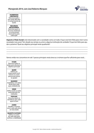 Planejando 2014, com José Roberto Marques
ELEMENTOS
LIMITANTES
Descreva tudo o
que pode dificultar
o cumprimento da
tarefa
RECURSOS
NECESSÁRIOS
Descreva quais os
recursos (materiais
ou emocionais)
necessários para
cada ação

Aspecto e Visão Social: está relacionado com a sociedade como um todo. O que você tem feito para viver numa
sociedade mais justa? Tem doado seu tempo ou amor a alguma instituição de caridade/ O que tem feito para ajudar o próximo? Qual seu objetivo principal neste quadrante?
_____________________________________________________________________________________________
_____________________________________________________________________________________________
_____________________________________________________________________________________________
_____________________________________________________________________________________________
Vamos então nos concentrar em até 7 passos principais nesta área ou o número que for suficiente para você...
O QUE
Descreva todas as
ações para alcançar o
objetivo principal
QUEM
Defina um
responsável (você
mesmo ou outra
pessoa que possa
te ajudar)
QUANDO
Estabeleça uma data
limite para cada
ação estabelecida
ONDE
Defina onde as ações
serão/deverão ser
realizadas
POR QUE
Descreva quais os
benefícios que cada
ação te trará
COMO
Detalhe a maneira
como cada ação deve
ser executada
QUANTO CUSTARÁ
Defina os custos
de cada ação para
verificar a viabilidade

Copyright © IBC - Todos os direitos reservados - www.ibccoaching.com.br

 