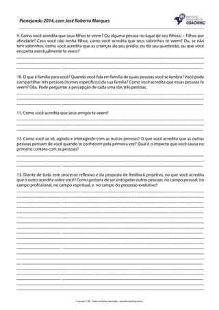 Planejando 2014, com José Roberto Marques
9. Como você acredita que seus filhos te veem? Ou alguma pessoa no lugar de seu filho(s) – Filhos por
afinidade? Caso você não tenha filhos, como você acredita que seus sobrinhos te veem? Ou, se não
tem sobrinhos, como você acredita que as crianças do seu prédio, ou do seu quarteirão, ou que você
encontra eventualmente te veem?
___________________________________________________________________________
___________________________________________________________________________
____________________ ________________________________________________________________
10. O que é família para você? Quando você fala em família de quais pessoas você se lembra? Você pode
compartilhar três pessoas (nomes específicos) da sua família? Como você acredita que essas pessoas te
veem? Obs. Pode perguntar a percepção de cada uma das três pessoas.
___________________________________________________________________________
___________________________________________________________________________
____________________ ________________________________________________________________
11. Como você acredita que seus amigos te veem?
___________________________________________________________________________
___________________________________________________________________________
____________________ ________________________________________________________________
12. Como você se vê, agindo e interagindo com as outras pessoas? O que você acredita que as outras
pessoas pensam de você quando te conhecem pela primeira vez? Qual é o impacto que você causa no
primeiro contato com as pessoas?
___________________________________________________________________________
___________________________________________________________________________
____________________ ________________________________________________________________
13. Diante de todo este processo reflexivo e da proposta de feedback projetivo, no que você acredita
que o outro acredita sobre você? Como gostaria de ser visto pelas outras pessoas: no campo pessoal, no
campo profissional, no campo espiritual, e no campo do processo evolutivo?
___________________________________________________________________________
___________________________________________________________________________
____________________ ________________________________________________________________
___________________________________________________________________________
___________________________________________________________________________
____________________ ________________________________________________________________
___________________________________________________________________________
___________________________________________________________________________
____________________ ________________________________________________________________
___________________________________________________________________________
___________________________________________________________________________
____________________ ________________________________________________________________
____________________________________________________________________________________
____________________________________________________________________________________
__ __________________________________________________________________________________
___________________________________________________________________________
___________________________________________________________________________
____________________ ________________________________________________________________
____________________________________________________________________________________
_____________________________________________________________________________________
Copyright © IBC - Todos os direitos reservados - www.ibccoaching.com.br

 