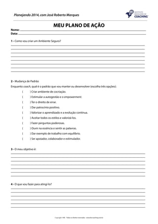 Planejando 2014, com José Roberto Marques

MEU PLANO DE AÇÃO

Nome:
Data:

1 - Como vou criar um Ambiente Seguro?

2 - Mudança de Padrão
Enquanto coach, qual é o padrão que vou manter ou desenvolver (escolha três opções):
(	

) Criar ambiente de cocriação.

(	

) Estimular a autogestão e o empowerment.

(	

) Ter o direito de errar.

(	

) Dar patrocínio positivo.

(	

) Valorizar o aprendizado e a evolução contínua.

(	

) Aceitar todos os estilos e valorizá-los.

(	

) Fazer perguntas poderosas.

(	

) Ouvir na essência e sentir as palavras.

(	

) Dar exemplo de trabalho com equilíbrio.

(	

) Ser apoiador, colaborador e estimulador.

3 - O meu objetivo é:

4 - O que vou fazer para atingí-lo?

Copyright © IBC - Todos os direitos reservados - www.ibccoaching.com.br

 
