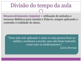 Divisão do tempo da aula
Desenvolvimento (25min) = utilização de métodos e
recursos didáticos para estudar a Palavra, sempre aplicando o
conteúdo à realidade do aluno.
“Uma aula sem aplicação é como se uma pessoa fosse ao
médico, recebesse a receita, mas não fosse instruída
como usar os medicamentos.”
Lécio Dornas
 