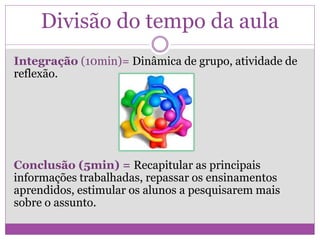 Divisão do tempo da aula
Integração (10min)= Dinâmica de grupo, atividade de
reflexão.
Conclusão (5min) = Recapitular as principais
informações trabalhadas, repassar os ensinamentos
aprendidos, estimular os alunos a pesquisarem mais
sobre o assunto.
 
