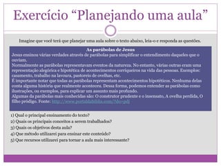 Exercício “Planejando uma aula”
Imagine que você terá que planejar uma aula sobre o texto abaixo, leia-o e responda as questões.
1) Qual o principal ensinamento do texto?
2) Quais os principais conceitos a serem trabalhados?
3) Quais os objetivos desta aula?
4) Que método utilizarei para ensinar este conteúdo?
5) Que recursos utilizarei para tornar a aula mais interessante?
As parábolas de Jesus
Jesus ensinou várias verdades através de parábolas para simplificar o entendimento daqueles que o
ouviam.
Normalmente as parábolas representavam eventos da natureza. No entanto, várias outras eram uma
representação alegórica e hipotética de acontecimentos corriqueiros na vida das pessoas. Exemplos:
casamento, trabalho na lavoura, pastoreio de ovelhas, etc.
É importante notar que todas as parábolas representam acontecimentos hipotéticos. Nenhuma delas
conta alguma história que realmente aconteceu. Dessa forma, podemos entender as parábolas como
ilustrações, ou exemplos, para explicar um assunto mais profundo.
Algumas da parábolas mais conhecidas são: O construtor prudente e o insensato, A ovelha perdida, O
filho pródigo. Fonte: http://www.portaldabiblia.com/?do=pdj
 
